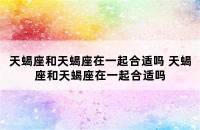 天蝎座和天蝎座在一起合适吗 天蝎座和天蝎座在一起合适吗